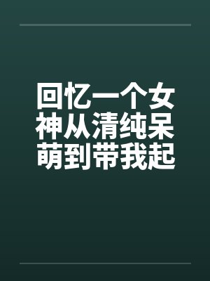 回忆一个女神从清纯呆萌到带我起飞的半年 回忆一个女神从清纯呆萌到带我起飞的半年