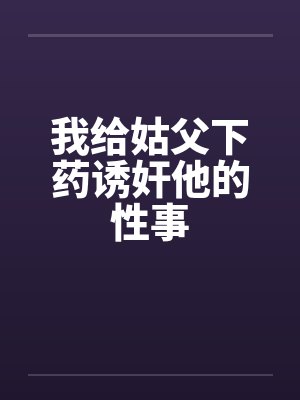 我给姑父下药诱奸他的性事 我给姑父下药诱奸他的性事