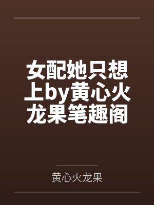 女配她只想上by黄心火龙果笔趣阁无弹窗 女配她只想上by黄心火龙果笔趣阁无弹窗