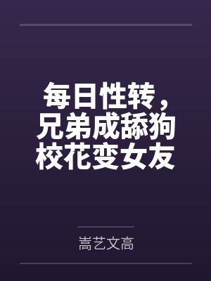每日性转,兄弟成舔狗校花变女友 每日性转,兄弟成舔狗校花变女友